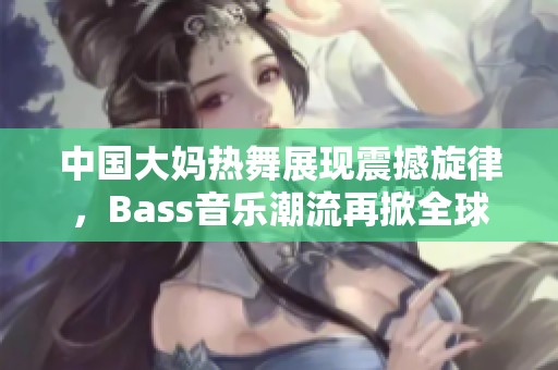 中国大妈热舞展现震撼旋律，Bass音乐潮流再掀全球热潮