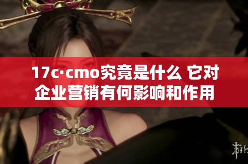 17c·cmo究竟是什么 它对企业营销有何影响和作用