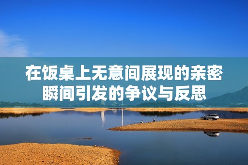 在饭桌上无意间展现的亲密瞬间引发的争议与反思
