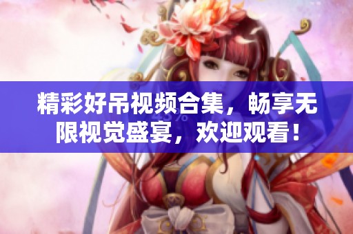精彩好吊视频合集，畅享无限视觉盛宴，欢迎观看！