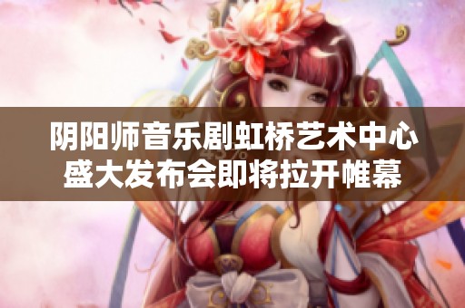 阴阳师音乐剧虹桥艺术中心盛大发布会即将拉开帷幕