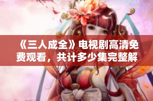 《三人成全》电视剧高清免费观看，共计多少集完整解析