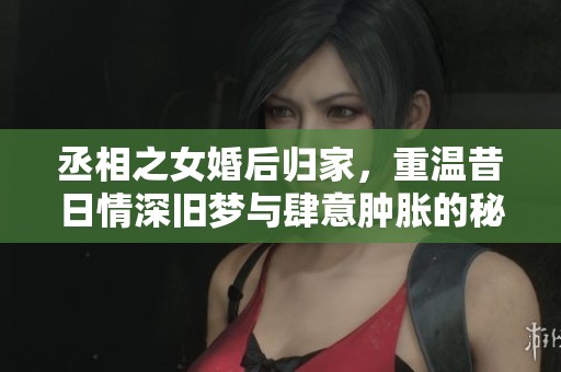 丞相之女婚后归家，重温昔日情深旧梦与肆意肿胀的秘密