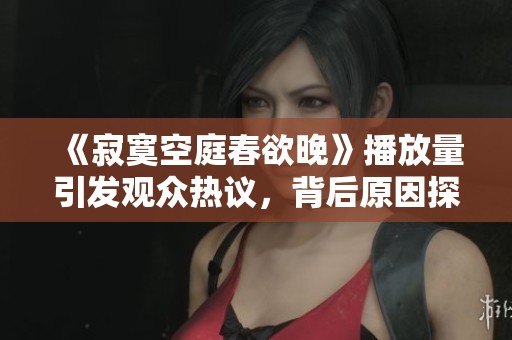 《寂寞空庭春欲晚》播放量引发观众热议，背后原因探讨
