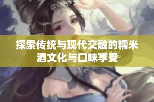 探索传统与现代交融的糯米酒文化与口味享受