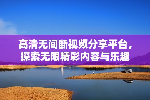 高清无间断视频分享平台，探索无限精彩内容与乐趣