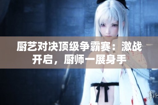 厨艺对决顶级争霸赛：激战开启，厨师一展身手