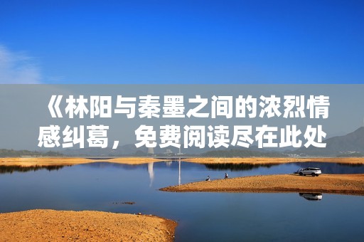 《林阳与秦墨之间的浓烈情感纠葛，免费阅读尽在此处》