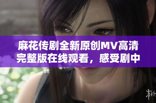 麻花传剧全新原创MV高清完整版在线观看，感受剧中精彩瞬间