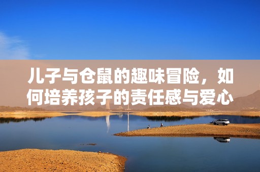 儿子与仓鼠的趣味冒险，如何培养孩子的责任感与爱心
