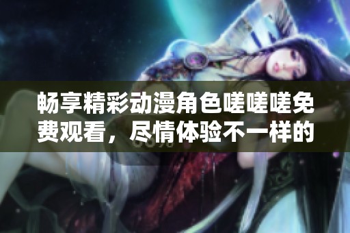 畅享精彩动漫角色嗟嗟嗟免费观看，尽情体验不一样的视觉盛宴