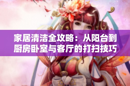 家居清洁全攻略：从阳台到厨房卧室与客厅的打扫技巧