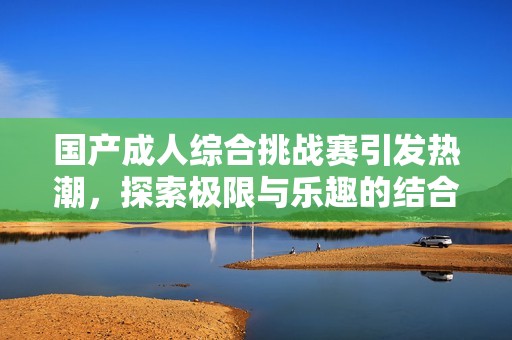 国产成人综合挑战赛引发热潮，探索极限与乐趣的结合