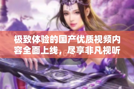 极致体验的国产优质视频内容全面上线，尽享非凡视听盛宴