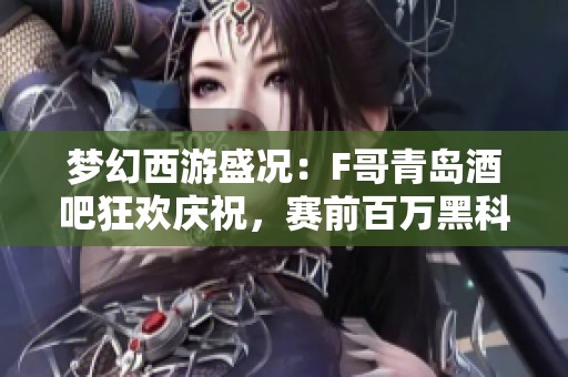 梦幻西游盛况：F哥青岛酒吧狂欢庆祝，赛前百万黑科技重磅上线