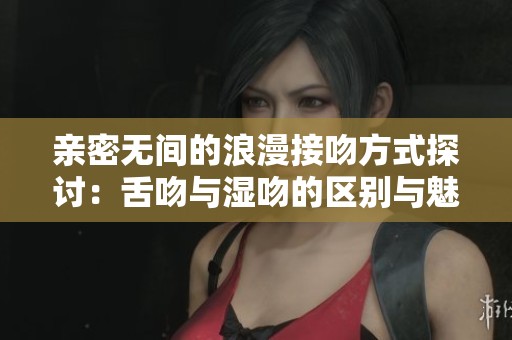亲密无间的浪漫接吻方式探讨：舌吻与湿吻的区别与魅力