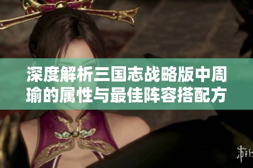 深度解析三国志战略版中周瑜的属性与最佳阵容搭配方案