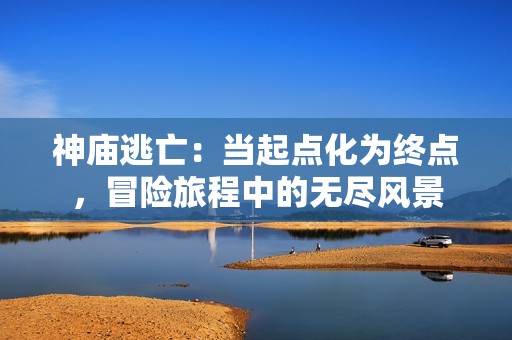 神庙逃亡：当起点化为终点，冒险旅程中的无尽风景