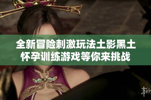 全新冒险刺激玩法土影黑土怀孕训练游戏等你来挑战