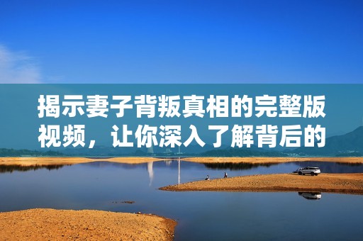 揭示妻子背叛真相的完整版视频，让你深入了解背后的故事