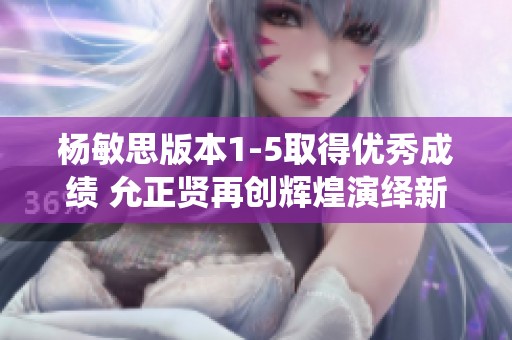 杨敏思版本1-5取得优秀成绩 允正贤再创辉煌演绎新篇章