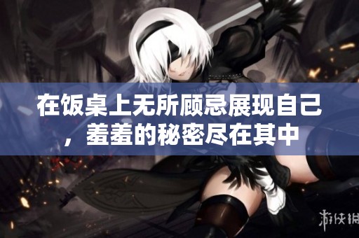 在饭桌上无所顾忌展现自己，羞羞的秘密尽在其中