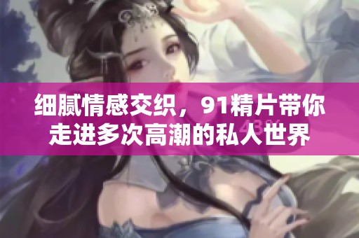 细腻情感交织，91精片带你走进多次高潮的私人世界