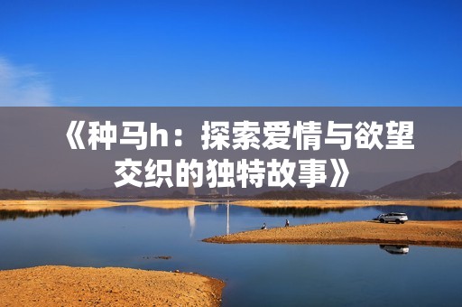 《种马h：探索爱情与欲望交织的独特故事》