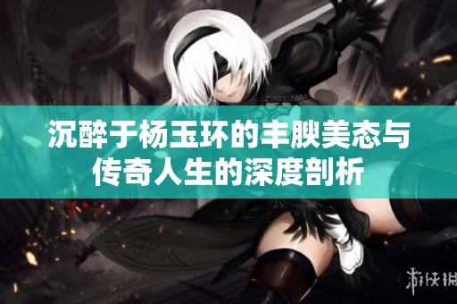 沉醉于杨玉环的丰腴美态与传奇人生的深度剖析