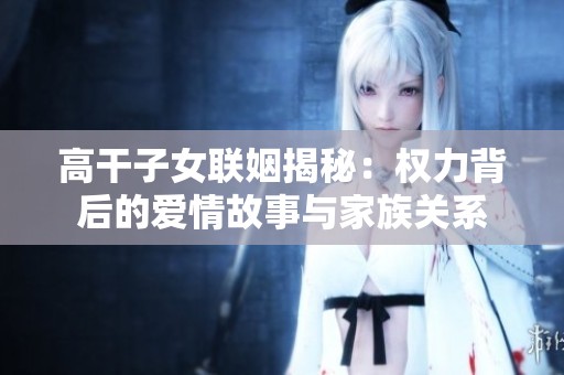 高干子女联姻揭秘：权力背后的爱情故事与家族关系