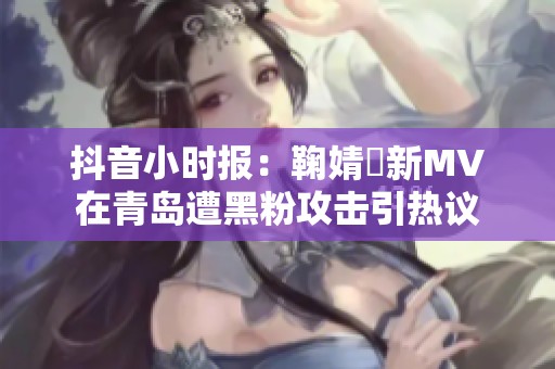 抖音小时报：鞠婧祎新MV在青岛遭黑粉攻击引热议