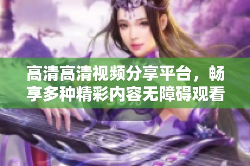 高清高清视频分享平台，畅享多种精彩内容无障碍观看