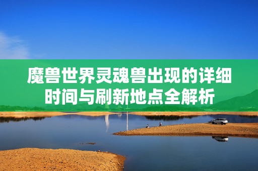 魔兽世界灵魂兽出现的详细时间与刷新地点全解析