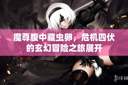 魔尊腹中藏虫卵，危机四伏的玄幻冒险之旅展开