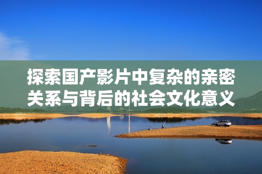 探索国产影片中复杂的亲密关系与背后的社会文化意义