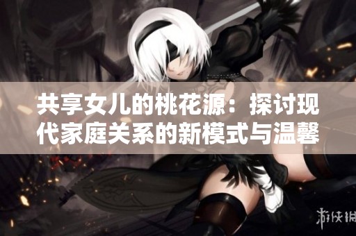 共享女儿的桃花源：探讨现代家庭关系的新模式与温馨故事