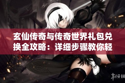 玄仙传奇与传奇世界礼包兑换全攻略：详细步骤教你轻松领取礼包