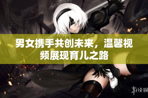 男女携手共创未来，温馨视频展现育儿之路