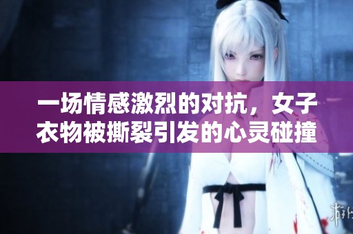 一场情感激烈的对抗，女子衣物被撕裂引发的心灵碰撞