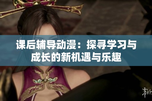 课后辅导动漫：探寻学习与成长的新机遇与乐趣