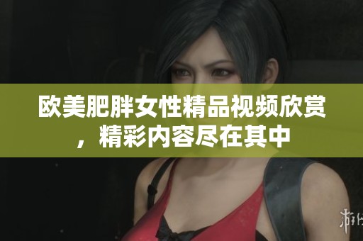 欧美肥胖女性精品视频欣赏，精彩内容尽在其中