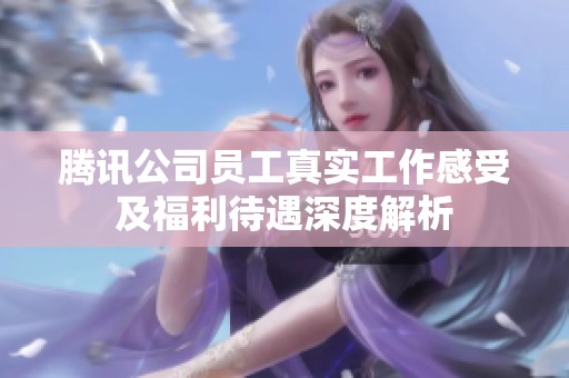 腾讯公司员工真实工作感受及福利待遇深度解析