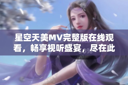 星空天美MV完整版在线观看，畅享视听盛宴，尽在此处！