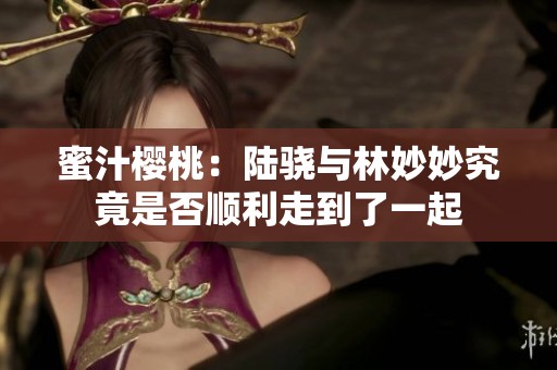 蜜汁樱桃：陆骁与林妙妙究竟是否顺利走到了一起