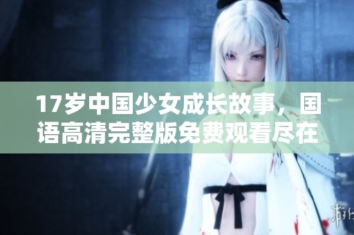 17岁中国少女成长故事，国语高清完整版免费观看尽在这里