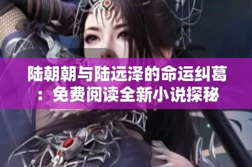 陆朝朝与陆远泽的命运纠葛：免费阅读全新小说探秘