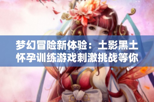 梦幻冒险新体验：土影黑土怀孕训练游戏刺激挑战等你来玩