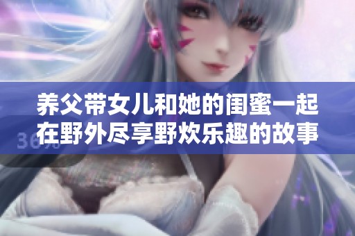 养父带女儿和她的闺蜜一起在野外尽享野炊乐趣的故事