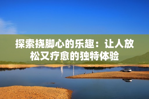 探索挠脚心的乐趣：让人放松又疗愈的独特体验