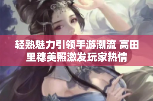 轻熟魅力引领手游潮流 高田里穗美照激发玩家热情